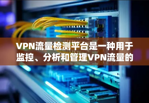 VPN流量检测平台是一种用于监控、分析和管理VPN流量的系统或工具，旨在帮助用户识别异常流量、检测潜在的安全威胁，并优化网络性能。以下是关于VPN流量检测平台的一些关键信息和功能