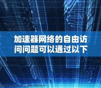 加速器网络的自由访问问题可以通过以下几个关键点来理解和解决