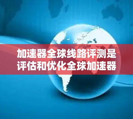 加速器全球线路评测是评估和优化全球加速器网络性能的关键过程，旨在确保其高效、稳定且能够协同支持大型科学实验。以下是对这一过程的详细分析