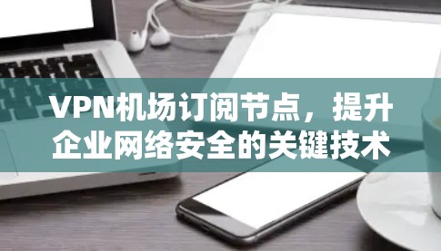 VPN机场订阅节点,提升企业网络安全的关键技术 VPN机场订阅节点,提升企业网络安全的关键技术