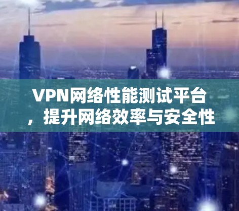 VPN网络性能测试平台,提升网络效率与安全性 VPN网络性能测试平台,提升网络效率与安全性