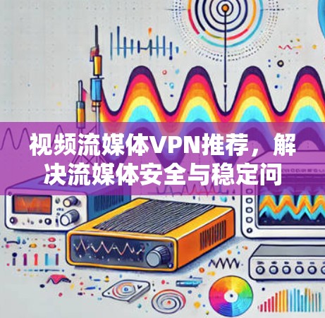 视频流媒体VPN推荐，解决流媒体安全与稳定问题的方案分析
