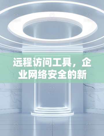远程访问工具,企业网络安全的新挑战与解决方案 远程访问工具,企业网络安全的新挑战与解决方案