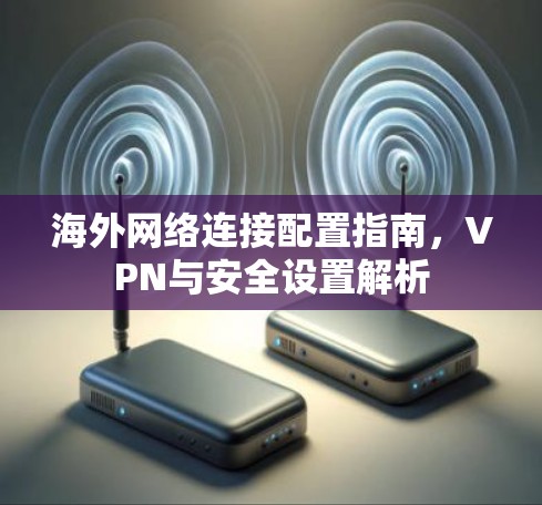 海外网络连接配置指南,VPN与安全设置解析 海外网络连接配置指南,VPN与安全设置解析