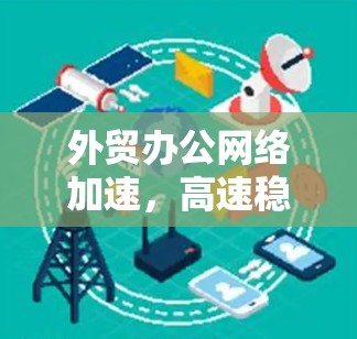 外贸办公网络加速,高速稳定助力全球化发展