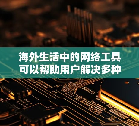 海外生活中的网络工具可以帮助用户解决多种日常问题,以下是一些常用的工具和平台,按类别整理