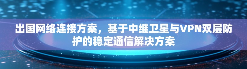 出国网络连接方案,基于中继卫星与VPN双层防护的稳定通信解决方案