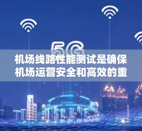 机场线路性能测试是确保机场运营安全和高效的重要环节,涉及多个系统的全面检查。以下是对机场线路性能测试的详细分析