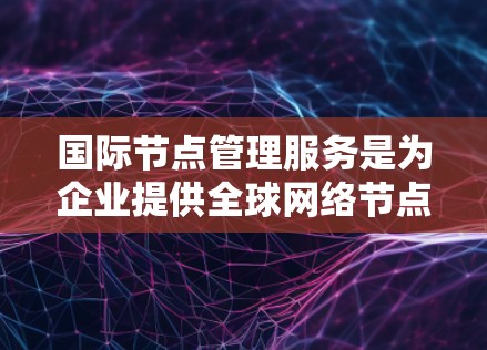 国际节点管理服务是为企业提供全球网络节点管理的综合解决方案，旨在帮助企业高效、安全地管理和运营国际网络节点。以下是该服务的详细解析
