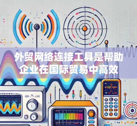 外贸网络连接工具是帮助企业在国际贸易中高效管理网络连接的关键资源,涵盖了从云存储到国际运输的多个方面。以下是对这些工具的系统化总结