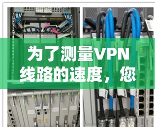 为了测量VPN线路的速度,您可以使用以下步骤和推荐工具