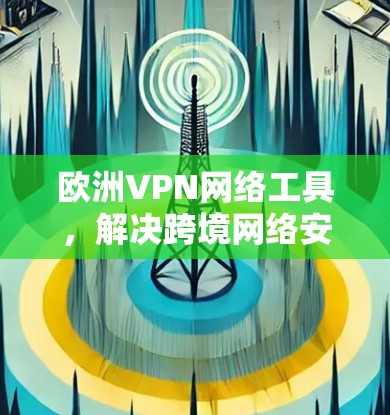欧洲VPN网络工具，解决跨境网络安全与隐私问题的关键