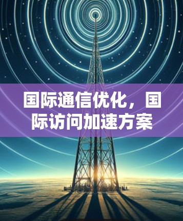国际通信优化，国际访问加速方案的关键技术与实现