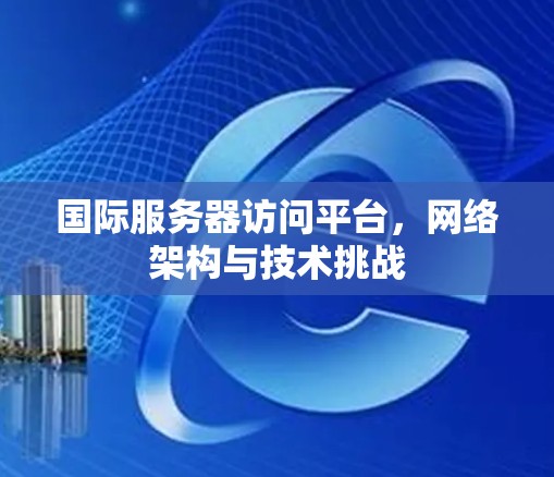 国际服务器访问平台,网络架构与技术挑战