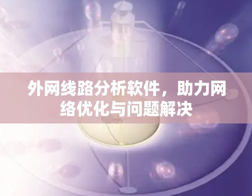 外网线路分析软件,助力网络优化与问题解决 外网线路分析软件,助力网络优化与问题解决