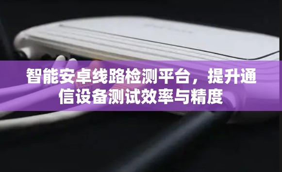 智能安卓线路检测平台,提升通信设备测试效率与精度 智能安卓线路检测平台,提升通信设备测试效率与精度