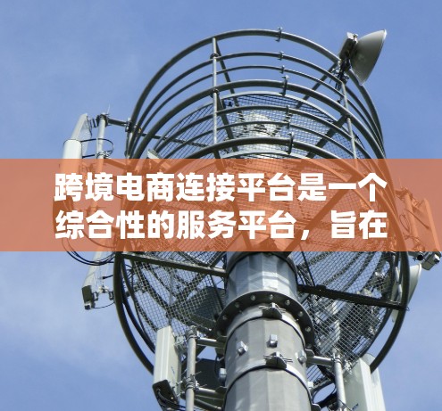 跨境电商连接平台是一个综合性的服务平台,旨在帮助跨境电商交易的顺利进行。以下是该平台的主要功能和作用